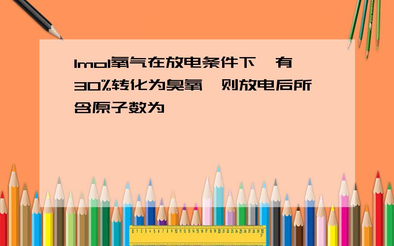 1mol氧气在放电条件下,有30%转化为臭氧,则放电后所含原子数为