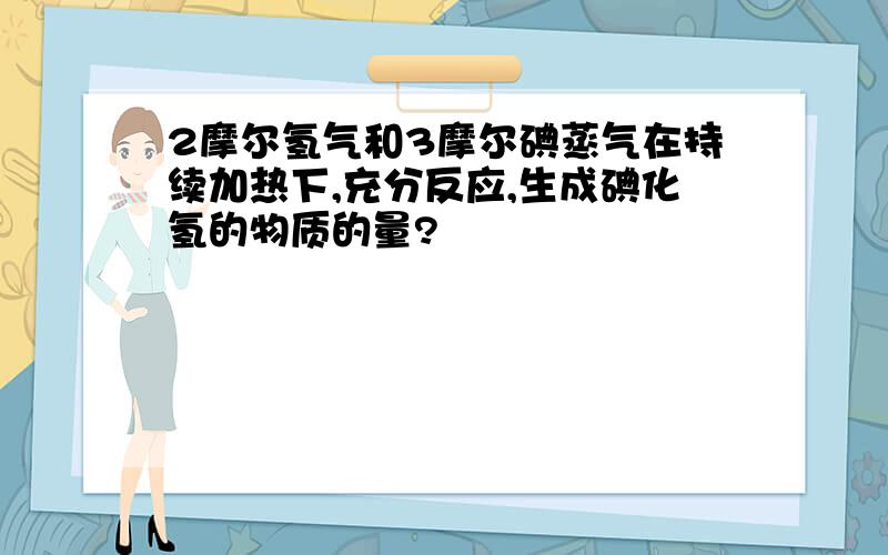 2摩尔氢气和3摩尔碘蒸气在持续加热下,充分反应,生成碘化氢的物质的量?