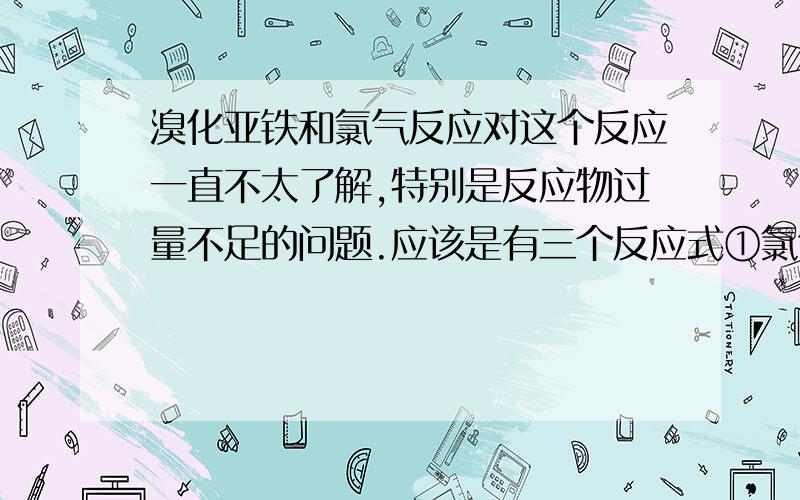 溴化亚铁和氯气反应对这个反应一直不太了解,特别是反应物过量不足的问题.应该是有三个反应式①氯气过量②氯气不足③氯气与溴化亚铁等物质的量,求以上三个反应的化学方程式,注意是化