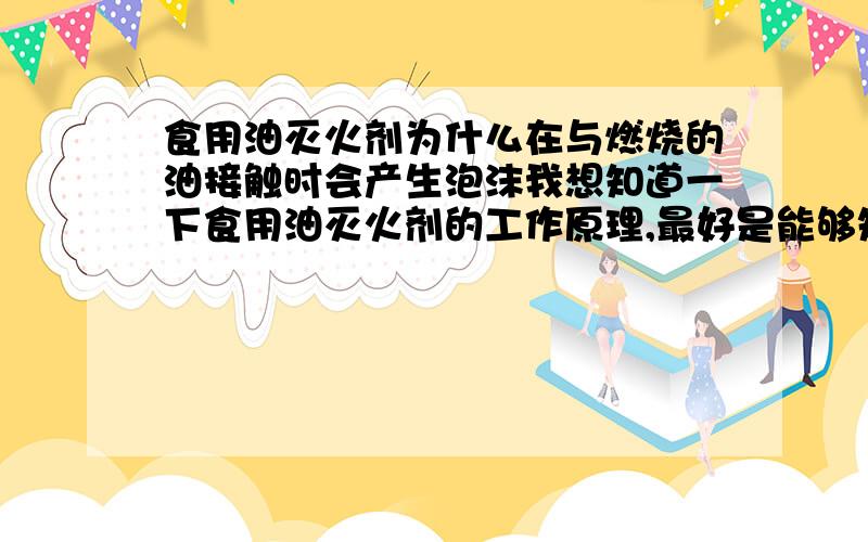 食用油灭火剂为什么在与燃烧的油接触时会产生泡沫我想知道一下食用油灭火剂的工作原理,最好是能够知道具体的成分有哪些