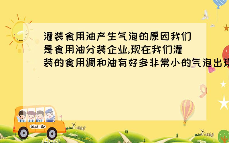 灌装食用油产生气泡的原因我们是食用油分装企业,现在我们灌装的食用调和油有好多非常小的气泡出现在瓶子顶部,怎么也去除不掉,对我们公司产品影响很大,请大家帮帮,现在我们当地气温