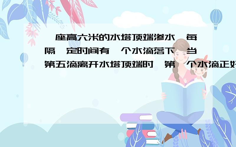 一座高六米的水塔顶端渗水,每隔一定时间有一个水滴落下,当第五滴离开水塔顶端时,第一个水滴正好落到地一座高六米的水塔顶端渗水，每隔一定时间有一个水滴落下，当第五滴离开水塔顶