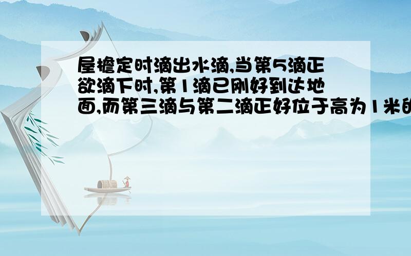 屋檐定时滴出水滴,当第5滴正欲滴下时,第1滴已刚好到达地面,而第三滴与第二滴正好位于高为1米的窗户的上,下沿,问(1)屋檐离开地面多高?(2)滴水的时间间隔是多少?(g=10m/s^2)