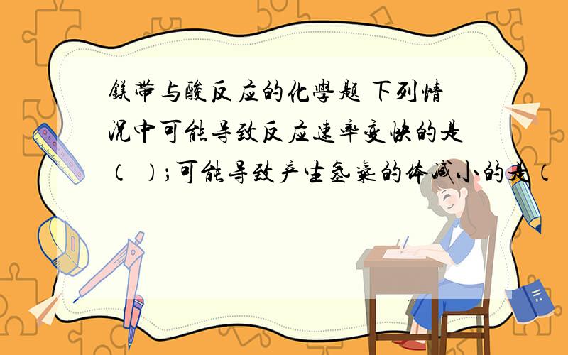 镁带与酸反应的化学题 下列情况中可能导致反应速率变快的是（ ）；可能导致产生氢气的体减小的是（ ）某研究性学习小组为证明在同温同压下,相同浓度相同体积的酸性不同的一元酸与足