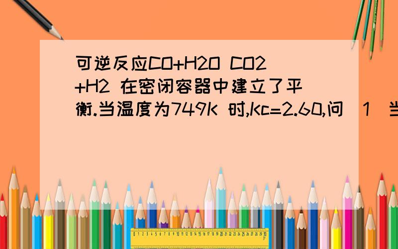 可逆反应CO+H2O CO2+H2 在密闭容器中建立了平衡.当温度为749K 时,Kc=2.60,问（1）当CO 起始浓度为2mol/L,H2O 起始浓度为2mol/L 时,CO 的转化率为多少?（2）当CO 起始浓度仍为2mol/L,H2O 的起始浓度为6mol/L