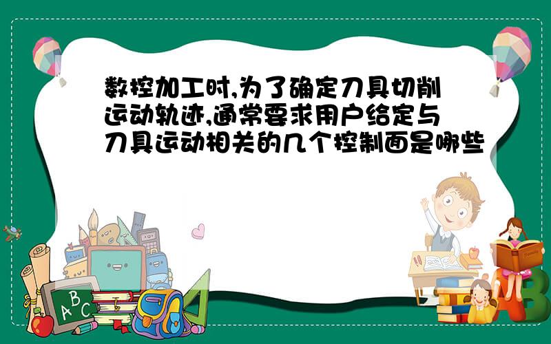 数控加工时,为了确定刀具切削运动轨迹,通常要求用户给定与刀具运动相关的几个控制面是哪些