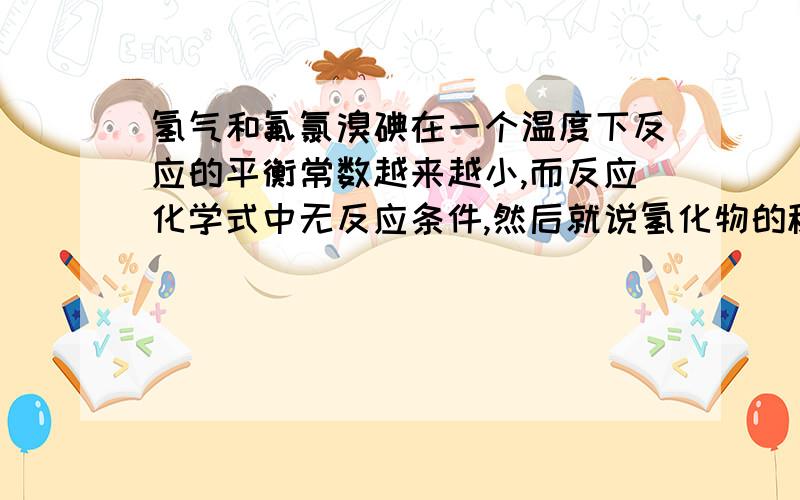 氢气和氟氯溴碘在一个温度下反应的平衡常数越来越小,而反应化学式中无反应条件,然后就说氢化物的稳定性越来越低?,没反应条件那个温度下能进行?