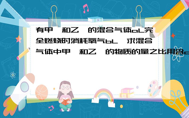 有甲烷和乙烯的混合气体aL完全燃烧时消耗氧气bL,求混合气体中甲烷和乙烯的物质的量之比用含a,b的代数式表示,气体体积均在相同条件下测定