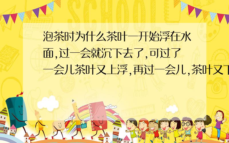 泡茶时为什么茶叶一开始浮在水面,过一会就沉下去了,可过了一会儿茶叶又上浮,再过一会儿,茶叶又下沉,这样经过几次反复后,茶叶沉于水底,这是为什么?