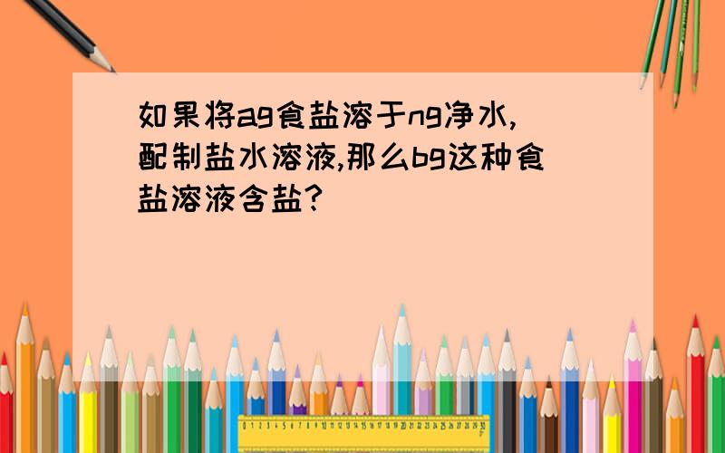 如果将ag食盐溶于ng净水,配制盐水溶液,那么bg这种食盐溶液含盐?