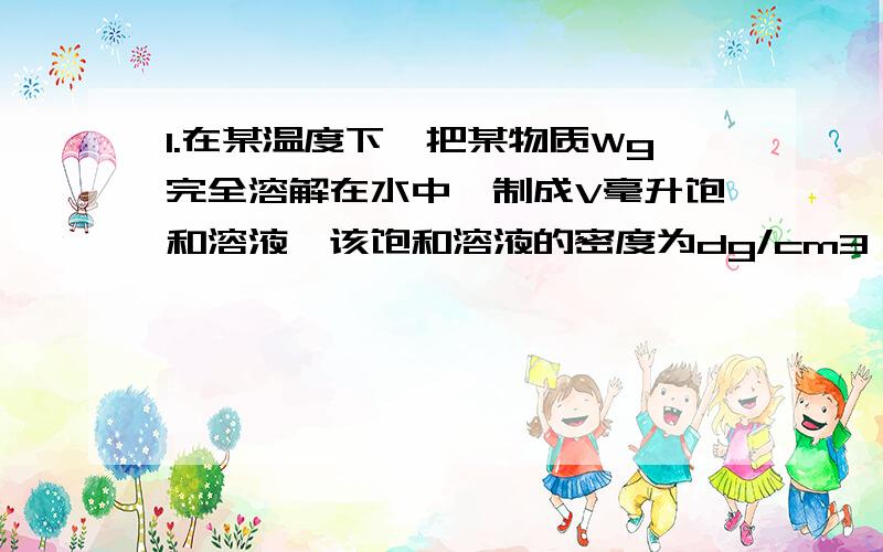 1.在某温度下,把某物质Wg完全溶解在水中,制成V毫升饱和溶液,该饱和溶液的密度为dg/cm3 该溶液密度为2.现有10℃时20%的碳酸钠溶液150g,求（1）从该溶液中取出50g,其溶液浓度为（）,其中含溶质