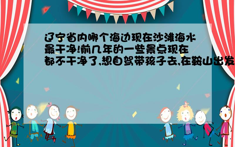 辽宁省内哪个海边现在沙滩海水最干净!前几年的一些景点现在都不干净了,想自驾带孩子去,在鞍山出发,大家给点意见,