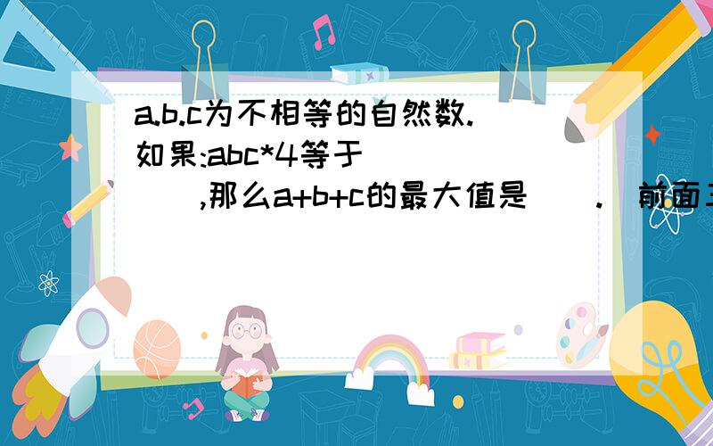 a.b.c为不相等的自然数.如果:abc*4等于（）（）（）,那么a+b+c的最大值是().（前面三个括号表示未知的三位数，要填4个空。）