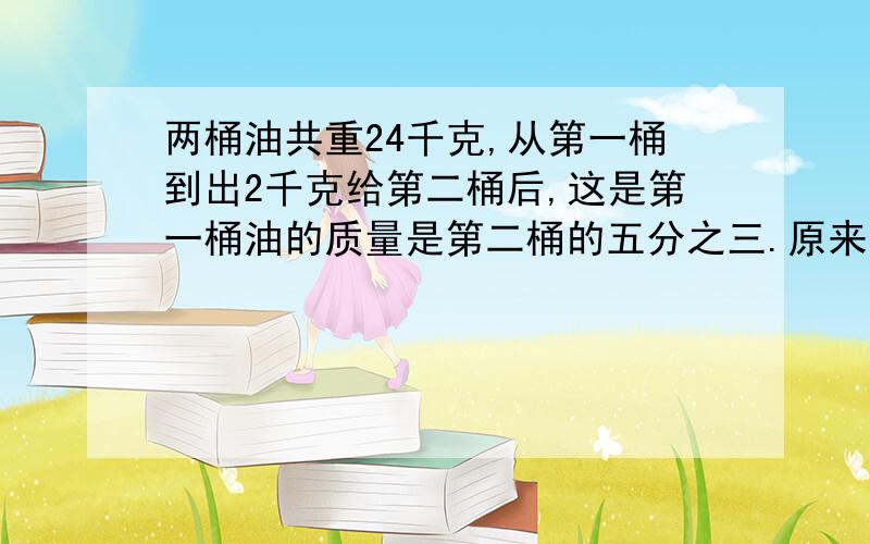 两桶油共重24千克,从第一桶到出2千克给第二桶后,这是第一桶油的质量是第二桶的五分之三.原来两桶油共重两桶油共重24千克,从第一桶到出2千克给第二桶后,这是第一桶油的质量是第二桶的