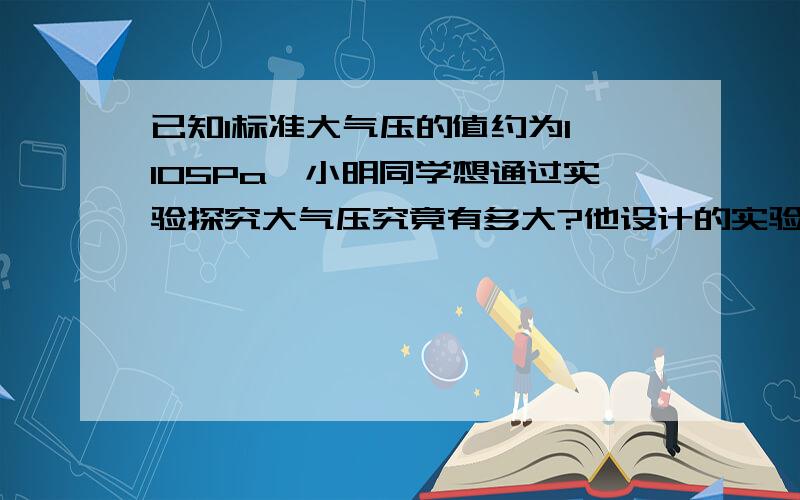 已知1标准大气压的值约为1×105Pa,小明同学想通过实验探究大气压究竟有多大?他设计的实验方案是：将蘸水的塑料挂钩的吸盘按在光滑水平桌面上,挤出里面的空气,用弹簧测力计钩着挂钩缓慢