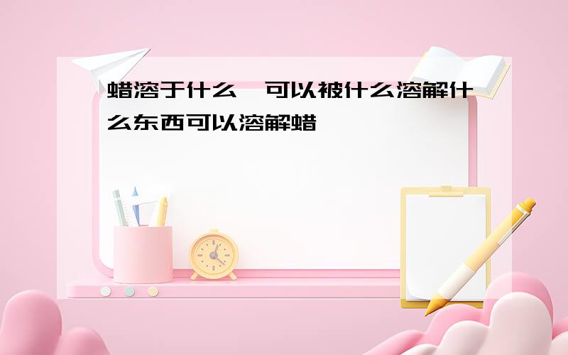 蜡溶于什么,可以被什么溶解什么东西可以溶解蜡