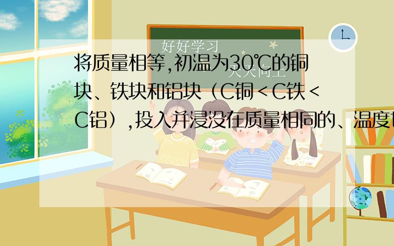 将质量相等,初温为30℃的铜块、铁块和铝块（C铜＜C铁＜C铝）,投入并浸没在质量相同的、温度也相同的3杯沸水中,过一段时间后,温度最低的是 （） A.投入铝块的水 B.投入铜块的水 C.投入铁