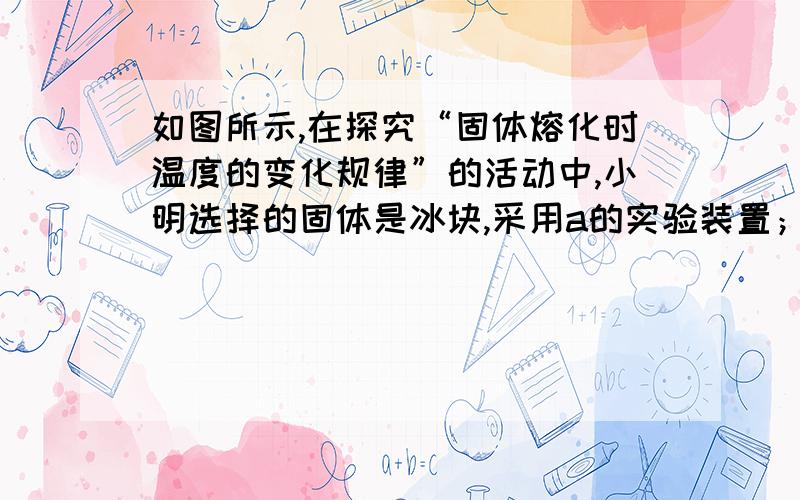 如图所示,在探究“固体熔化时温度的变化规律”的活动中,小明选择的固体是冰块,采用a的实验装置；小华选择的固体是海波,采用b的实验装置.①在实验中应该注意的事项有：写出两点②在对