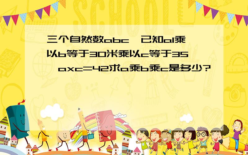 三个自然数abc,已知a1乘以b等于30米乘以c等于35,axc=42求a乘b乘c是多少?