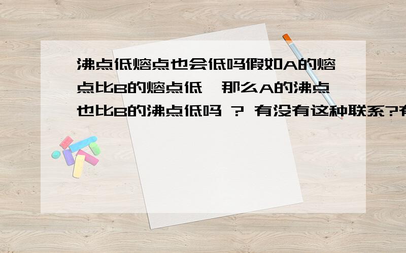 沸点低熔点也会低吗假如A的熔点比B的熔点低,那么A的沸点也比B的沸点低吗 ? 有没有这种联系?有这么个相关情况吗,还是普遍成立?