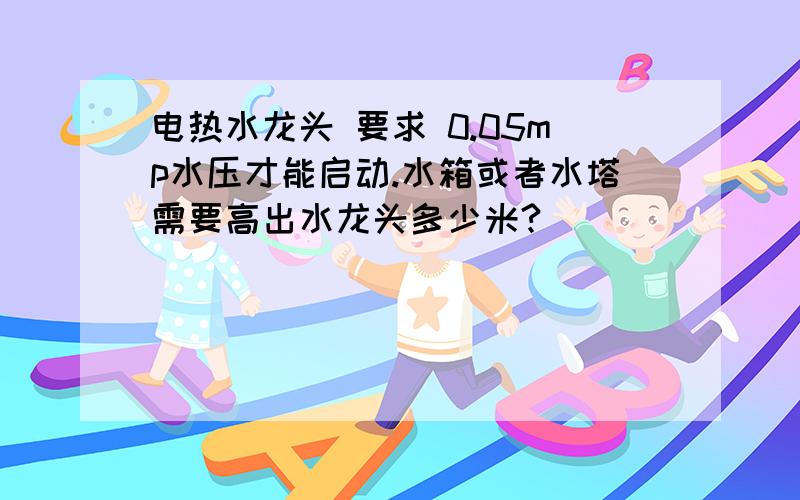 电热水龙头 要求 0.05mp水压才能启动.水箱或者水塔需要高出水龙头多少米?