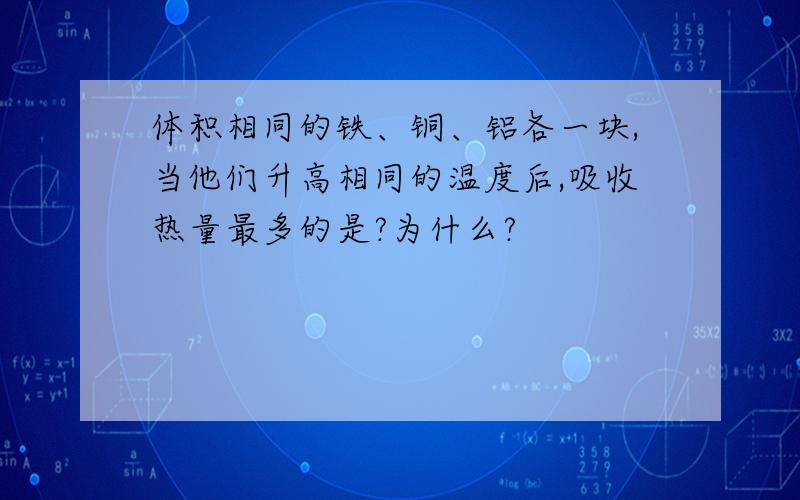 体积相同的铁、铜、铝各一块,当他们升高相同的温度后,吸收热量最多的是?为什么?