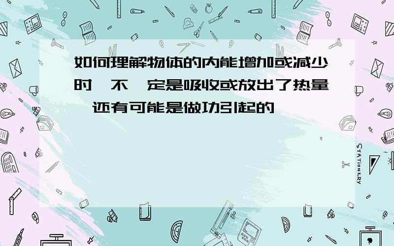 如何理解物体的内能增加或减少时,不一定是吸收或放出了热量,还有可能是做功引起的