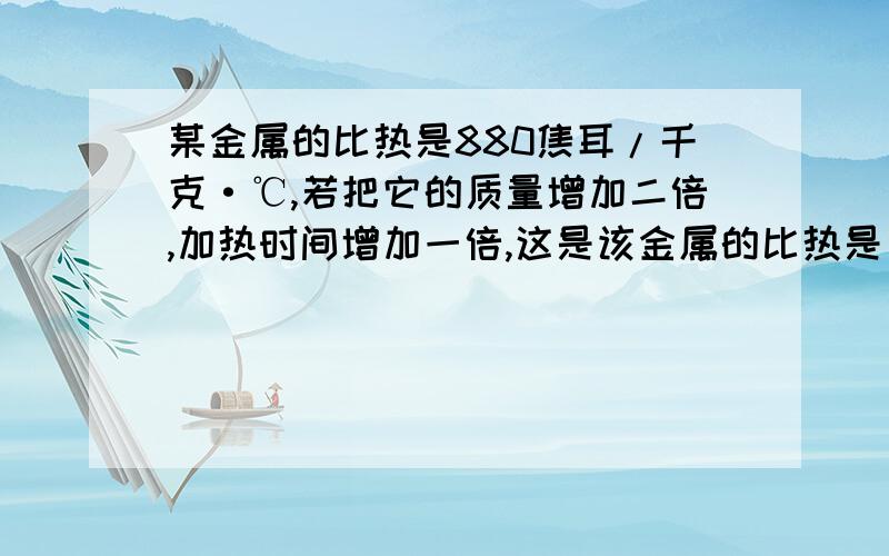 某金属的比热是880焦耳/千克·℃,若把它的质量增加二倍,加热时间增加一倍,这是该金属的比热是