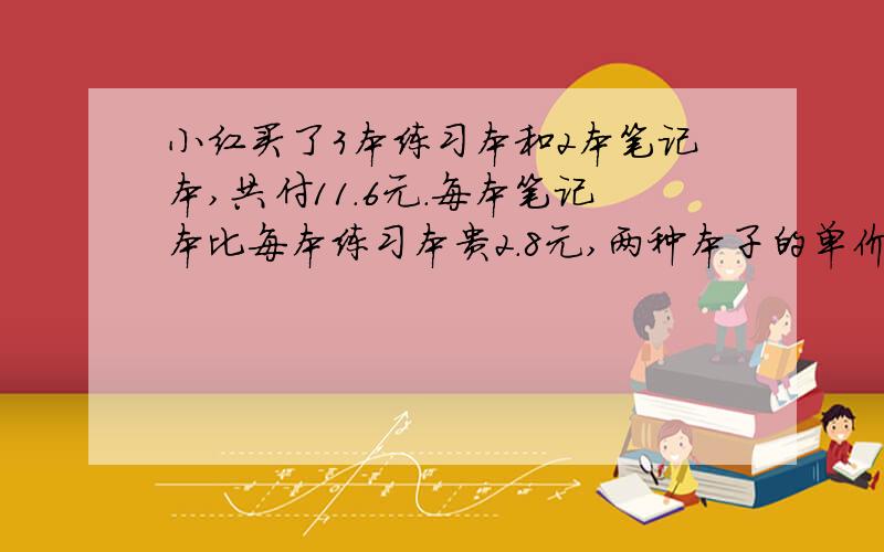 小红买了3本练习本和2本笔记本,共付11.6元.每本笔记本比每本练习本贵2.8元,两种本子的单价分别是多少