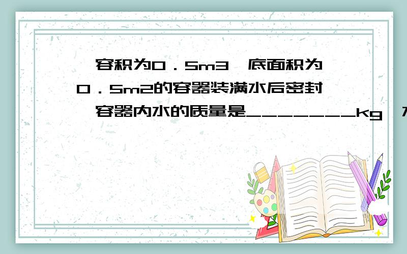 一容积为0．5m3、底面积为0．5m2的容器装满水后密封,容器内水的质量是_______kg,水对容器底面的压力为_______N、压强为_______Pa.