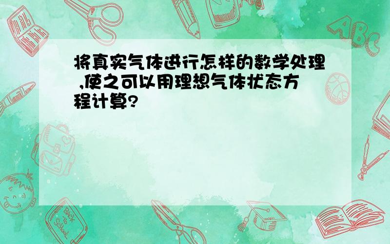 将真实气体进行怎样的数学处理 ,使之可以用理想气体状态方程计算?