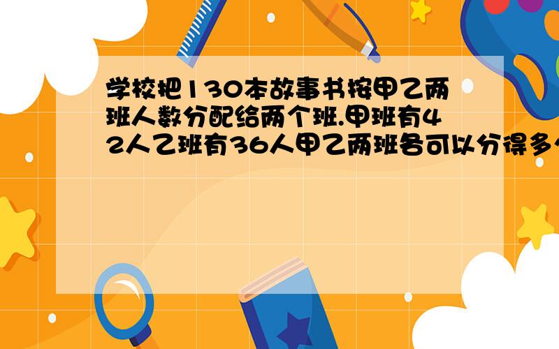 学校把130本故事书按甲乙两班人数分配给两个班.甲班有42人乙班有36人甲乙两班各可以分得多少本?