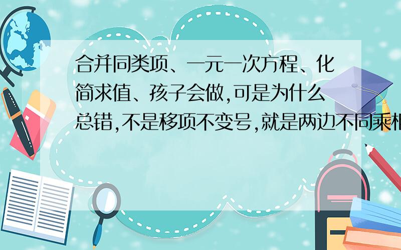 合并同类项、一元一次方程、化简求值、孩子会做,可是为什么总错,不是移项不变号,就是两边不同乘相同的数,给他一讲就懂,自己一作就错,是不是还是做题少啊,头疼.