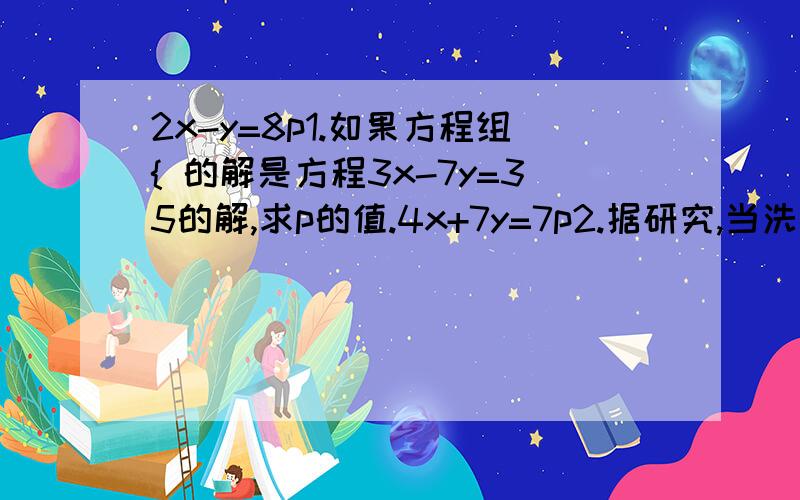 2x-y=8p1.如果方程组{ 的解是方程3x-7y=35的解,求p的值.4x+7y=7p2.据研究,当洗衣机中洗衣粉的含量在0.2%~0.5%之间时,衣服的洗涤效果较好,因为这时表面活性较大.现将4.94kg的衣服放入容量为15kg的洗衣