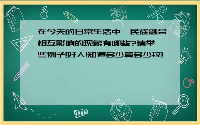 在今天的日常生活中,民族融合相互影响的现象有哪些?请举一些例子!好人!知道多少算多少拉!