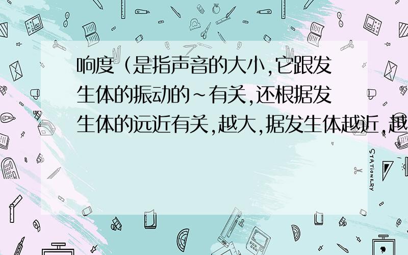 响度（是指声音的大小,它跟发生体的振动的~有关,还根据发生体的远近有关,越大,据发生体越近,越大