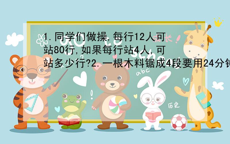 1.同学们做操,每行12人可站80行,如果每行站4人,可站多少行?2.一根木料锯成4段要用24分钟,照这样计算,如果将这根木料锯成7段,要用多少分钟?3.用边长30厘米的方砖给教室铺地,需要2000块；如果