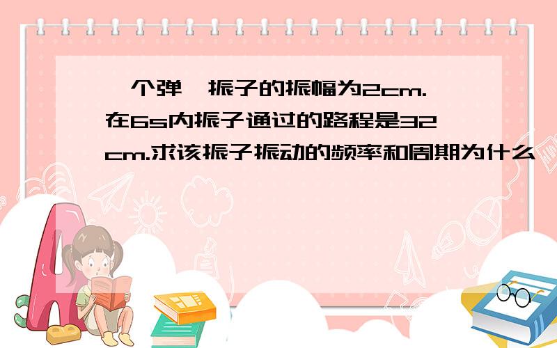 一个弹簧振子的振幅为2cm.在6s内振子通过的路程是32cm.求该振子振动的频率和周期为什么一个周期的路程是8?