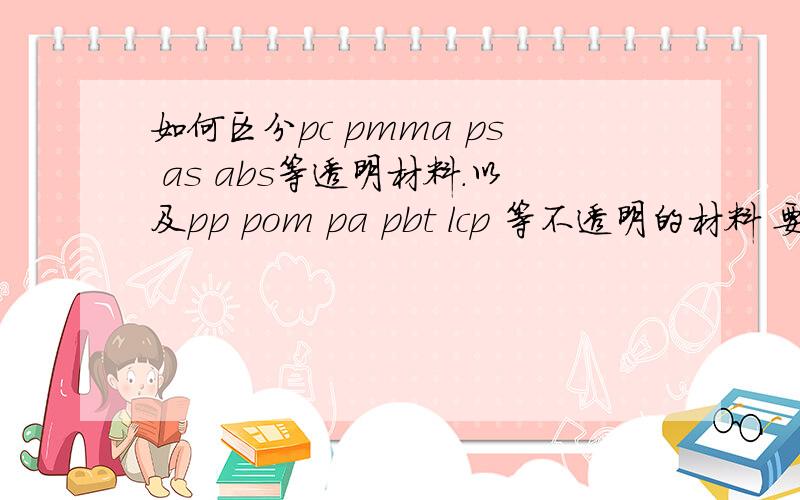 如何区分pc pmma ps as abs等透明材料.以及pp pom pa pbt lcp 等不透明的材料 要通俗易懂点 定义特性就不必赘述了 主要是觉得在日常产品应用中关于透明度 硬度 强度都模糊了 例如透明的加了色就