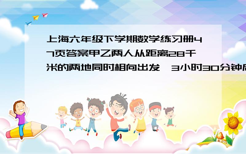 上海六年级下学期数学练习册47页答案甲乙两人从距离28千米的两地同时相向出发,3小时30分钟后相遇,如果甲先出发2小时,那么在乙出发两小时后与甲相遇,求甲乙两人的速度~算式要有的~