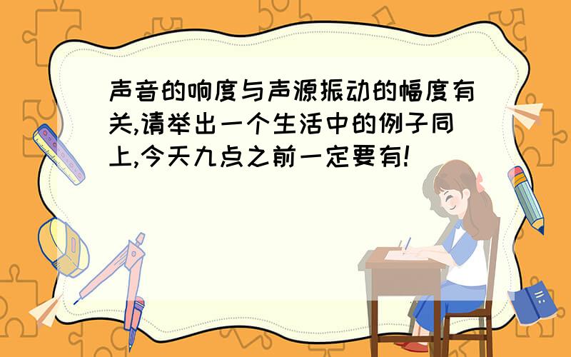 声音的响度与声源振动的幅度有关,请举出一个生活中的例子同上,今天九点之前一定要有!