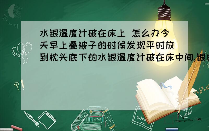 水银温度计破在床上 怎么办今天早上叠被子的时候发现平时放到枕头底下的水银温度计破在床中间,银白色的水银弄的床单上到处都是,我赶紧把床单包好扔了,被子也洗了.刚上网查阅了一些