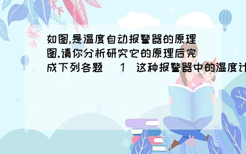 如图,是温度自动报警器的原理图.请你分析研究它的原理后完成下列各题 （1）这种报警器中的温度计应该选择下列哪种类型（）A.酒精温度计B.煤油温度计C.水银温度计（2）如果要求环境温