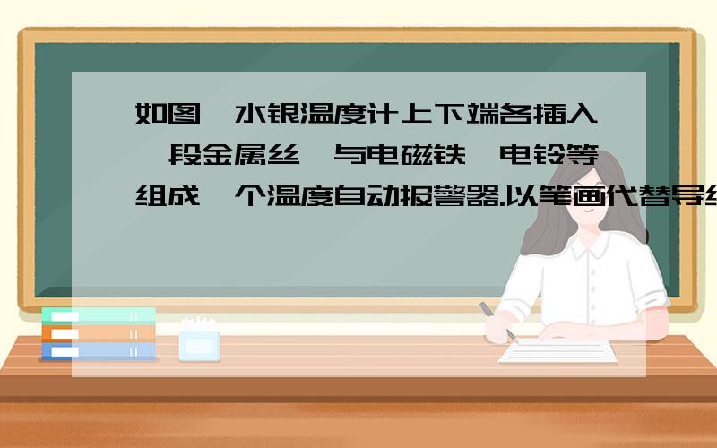 如图,水银温度计上下端各插入一段金属丝,与电磁铁、电铃等组成一个温度自动报警器.以笔画代替导线如图所示,水银温度计上下端各插入一段金属丝,与电磁铁、电铃等组成一个温度自动报