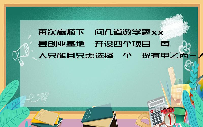 再次麻烦下,问几道数学题XX县创业基地,开设四个项目,每人只能且只需选择一个,现有甲乙丙三人去选择（1）求这三人选中的项目互不相同概率（2）求恰好有两个项目三人都没选中概率