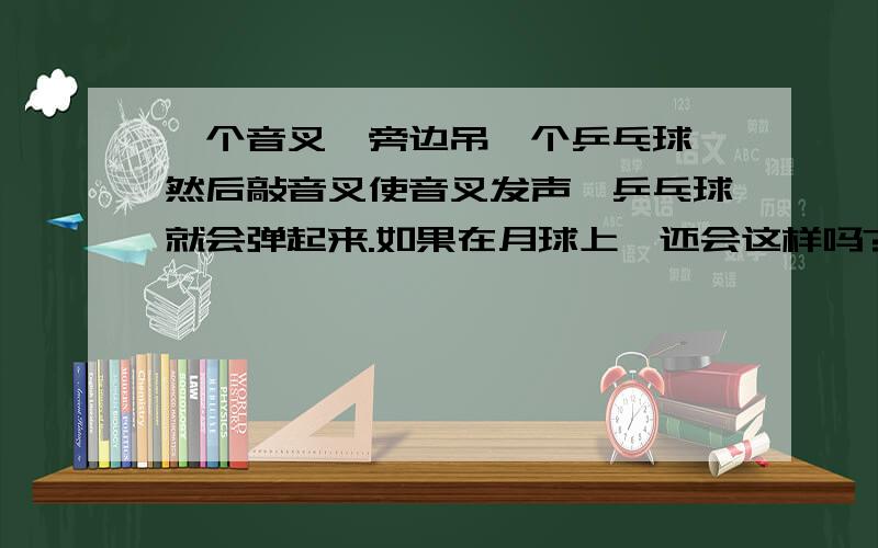 一个音叉,旁边吊一个乒乓球,然后敲音叉使音叉发声,乒乓球就会弹起来.如果在月球上,还会这样吗?个人觉得是会哈~~我们班因此分了两派~~有的人说真空不能传声,可是没说真空不能发声啊~~因