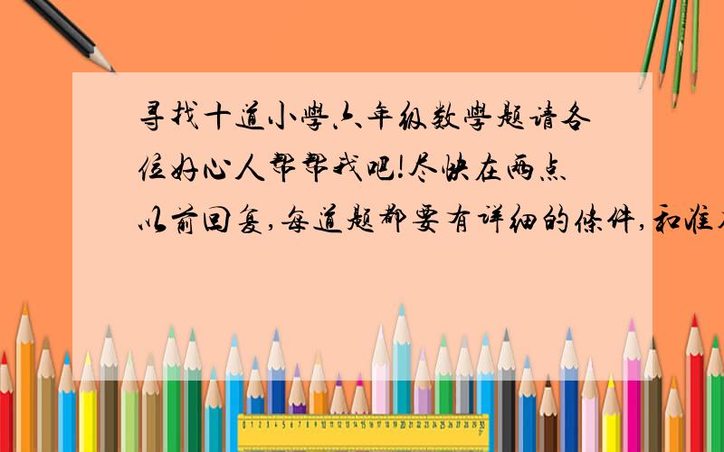 寻找十道小学六年级数学题请各位好心人帮帮我吧!尽快在两点以前回复,每道题都要有详细的条件,和准确的答案,谢谢.