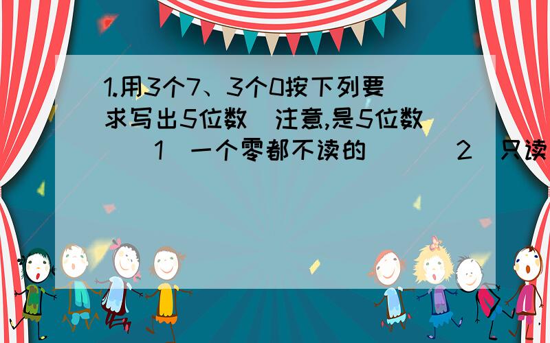 1.用3个7、3个0按下列要求写出5位数（注意,是5位数）（1）一个零都不读的（ ）（2）只读一个零的（ ）（3）能读两个零的( )可多选，每个题的答案都有很多！