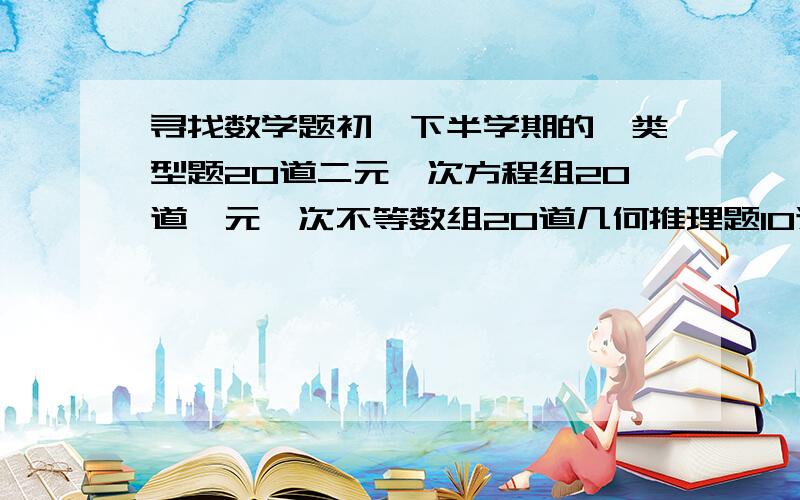 寻找数学题初一下半学期的一类型题20道二元一次方程组20道一元一次不等数组20道几何推理题10道二元一次方程解应用题10道一元一次不等式解应用题跪求!我会追加分的!最好有答案,没答案也