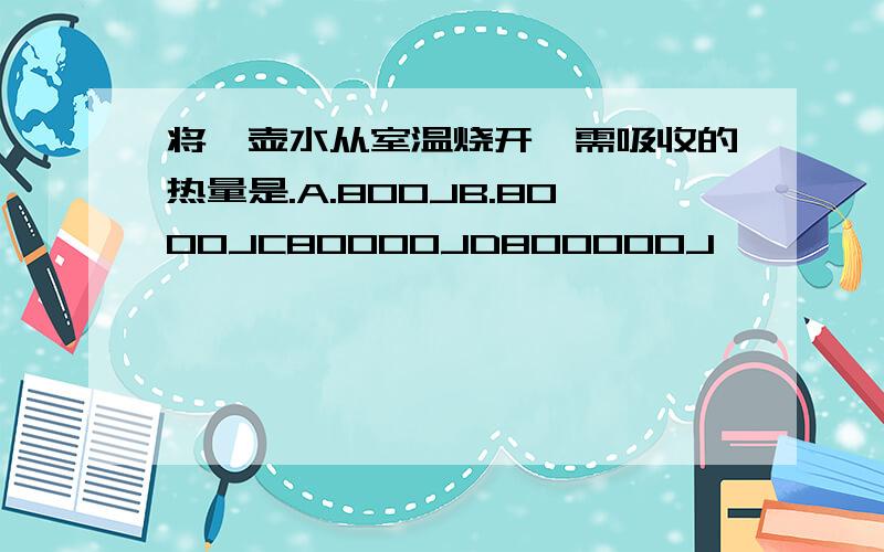 将一壶水从室温烧开,需吸收的热量是.A.800JB.8000JC80000JD800000J